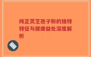 纯正灵芝孢子粉的独特特征与健康益处深度解析