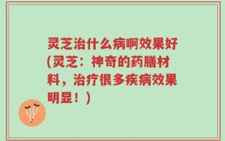 灵芝治什么病啊效果好(灵芝：神奇的药膳材料，治疗很多疾病效果明显！)