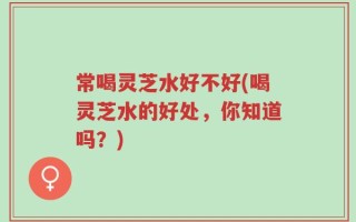 常喝灵芝水好不好(喝灵芝水的好处，你知道吗？)