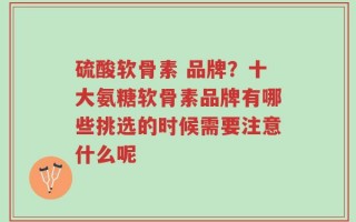 硫酸软骨素 品牌？十大氨糖软骨素品牌有哪些挑选的时候需要注意什么呢
