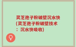 灵芝孢子粉破壁沉水快(灵芝孢子粉破壁技术：沉水快吸收)
