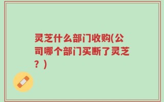 灵芝什么部门收购(公司哪个部门买断了灵芝？)
