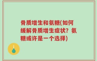 骨质增生和氨糖(如何缓解骨质增生症状？氨糖或许是一个选择)