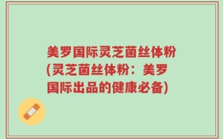 美罗国际灵芝菌丝体粉(灵芝菌丝体粉：美罗国际出品的健康必备)