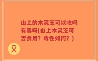 山上的木灵芝可以吃吗有毒吗(山上木灵芝可否食用？毒性如何？)