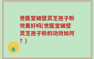 世医堂破壁灵芝孢子粉效果好吗(世医堂破壁灵芝孢子粉的功效如何？)