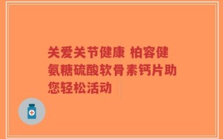 关爱关节健康 柏容健氨糖硫酸软骨素钙片助您轻松活动