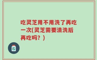 吃灵芝用不用洗了再吃一次(灵芝需要清洗后再吃吗？)