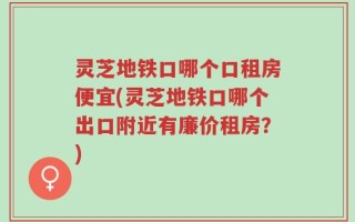 灵芝地铁口哪个口租房便宜(灵芝地铁口哪个出口附近有廉价租房？)