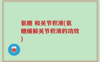氨糖 和关节积液(氨糖缓解关节积液的功效)