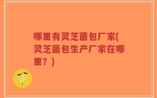 哪里有灵芝菌包厂家(灵芝菌包生产厂家在哪里？)