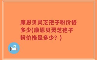 康恩贝灵芝孢子粉价格多少(康恩贝灵芝孢子粉价格是多少？)