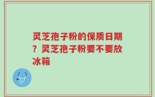 灵芝孢子粉的保质日期？灵芝孢子粉要不要放冰箱
