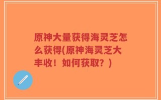 原神大量获得海灵芝怎么获得(原神海灵芝大丰收！如何获取？)