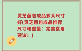 灵芝菌包成品多大尺寸好(灵芝菌包成品推荐尺寸和重量：完美食用建议！)