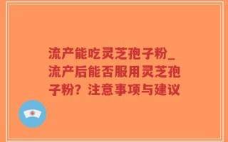 流产能吃灵芝孢子粉_流产后能否服用灵芝孢子粉？注意事项与建议