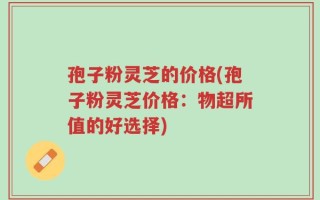 孢子粉灵芝的价格(孢子粉灵芝价格：物超所值的好选择)
