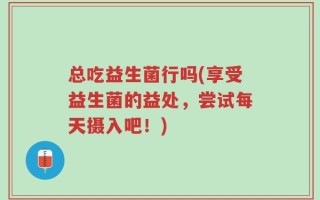 总吃益生菌行吗(享受益生菌的益处，尝试每天摄入吧！)