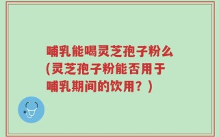 哺乳能喝灵芝孢子粉么(灵芝孢子粉能否用于哺乳期间的饮用？)