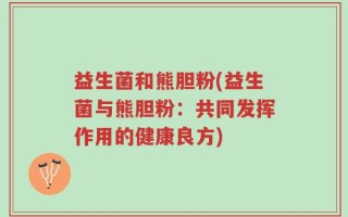 益生菌和熊胆粉(益生菌与熊胆粉：共同发挥作用的健康良方)