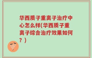 华西质子重离子治疗中心怎么样(华西质子重离子综合治疗效果如何？)