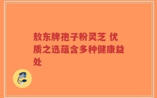 敖东牌孢子粉灵芝 优质之选蕴含多种健康益处