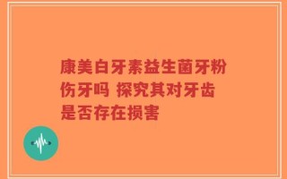 康美白牙素益生菌牙粉伤牙吗 探究其对牙齿是否存在损害