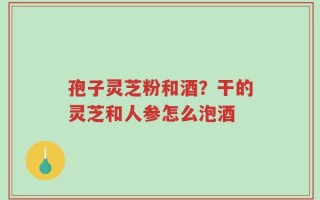 孢子灵芝粉和酒？干的灵芝和人参怎么泡酒