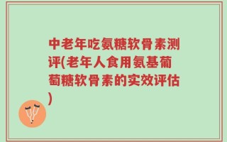 中老年吃氨糖软骨素测评(老年人食用氨基葡萄糖软骨素的实效评估)