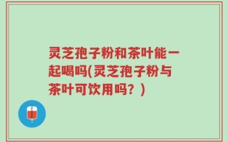 灵芝孢子粉和茶叶能一起喝吗(灵芝孢子粉与茶叶可饮用吗？)