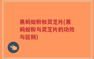 黑蚂蚁粉和灵芝片(黑蚂蚁粉与灵芝片的功效与区别)