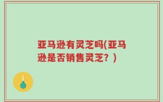 亚马逊有灵芝吗(亚马逊是否销售灵芝？)
