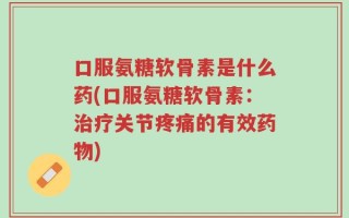 口服氨糖软骨素是什么药(口服氨糖软骨素：治疗关节疼痛的有效药物)