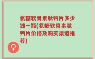氨糖软骨素肽钙片多少钱一瓶(氨糖软骨素肽钙片价格及购买渠道推荐)