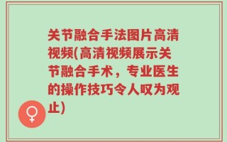 关节融合手法图片高清视频(高清视频展示关节融合手术，专业医生的操作技巧令人叹为观止)