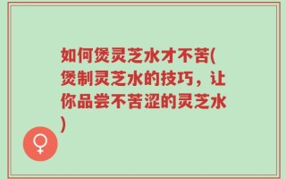 如何煲灵芝水才不苦(煲制灵芝水的技巧，让你品尝不苦涩的灵芝水)