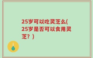 25岁可以吃灵芝么(25岁是否可以食用灵芝？)