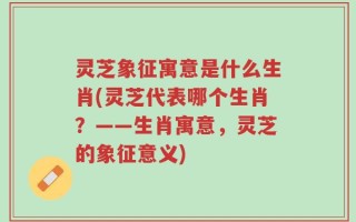 灵芝象征寓意是什么生肖(灵芝代表哪个生肖？——生肖寓意，灵芝的象征意义)