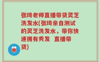 张琦老师直播带货灵芝洗发水(张琦亲自测试的灵芝洗发水，带你快速拥有秀发  直播带货)