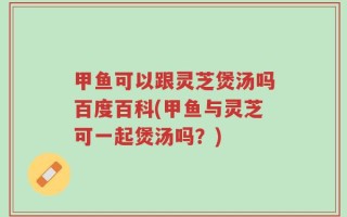 甲鱼可以跟灵芝煲汤吗百度百科(甲鱼与灵芝可一起煲汤吗？)