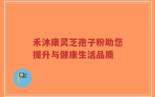 禾沐康灵芝孢子粉助您提升与健康生活品质
