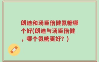 朗迪和汤臣倍健氨糖哪个好(朗迪与汤臣倍健，哪个氨糖更好？)