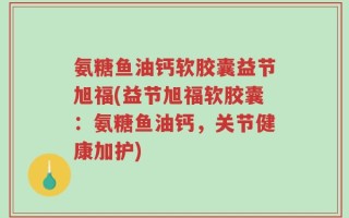 氨糖鱼油钙软胶囊益节旭福(益节旭福软胶囊：氨糖鱼油钙，关节健康加护)