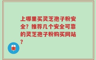 上哪里买灵芝孢子粉安全？推荐几个安全可靠的灵芝孢子粉购买网站？