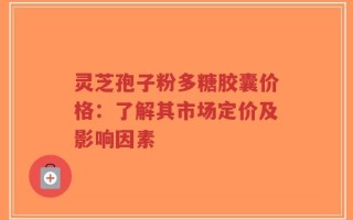 灵芝孢子粉多糖胶囊价格：了解其市场定价及影响因素