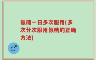 氨糖一日多次服用(多次分次服用氨糖的正确方法)