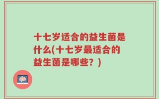 十七岁适合的益生菌是什么(十七岁最适合的益生菌是哪些？)
