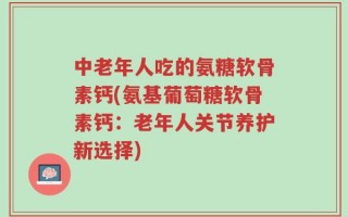 中老年人吃的氨糖软骨素钙(氨基葡萄糖软骨素钙：老年人关节养护新选择)