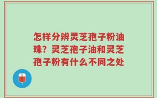 怎样分辨灵芝孢子粉油珠？灵芝孢子油和灵芝孢子粉有什么不同之处