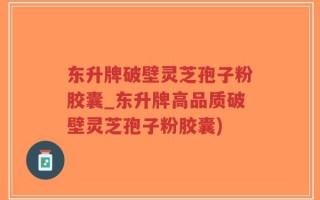 东升牌破壁灵芝孢子粉胶囊_东升牌高品质破壁灵芝孢子粉胶囊)